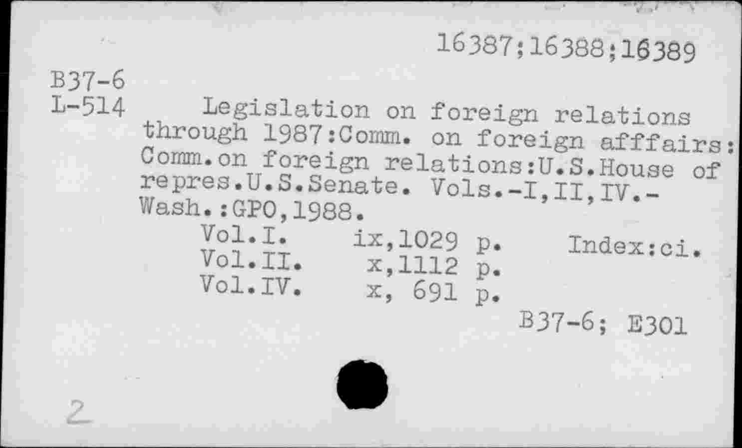 ﻿16387;16388 ;16389
B37-6
L-514 Legislation on foreign relations through 1987:Comm. on foreign afffairs; Comm.on foreign relations:U.S.House of repres.U.S.Senate. Vols.-I,II,IV.-Wash.:GP0,1988.
Vol.I. ix,1029 p. Index:ci.
Vol.II.	x,1112 p.
Vol.IV.	x, 691 p.
B37-6; E301